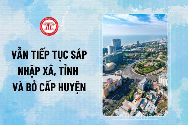 Vẫn tiếp tục sáp nhập xã, tỉnh và bỏ cấp huyện theo Kết luận 127 và Công văn 43 đúng không?