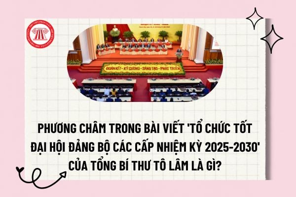 Phương châm trong bài viết "Tổ chức tốt đại hội đảng bộ các cấp nhiệm kỳ 2025 2030" của Tổng Bí thư Tô Lâm là gì? 