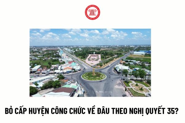 Bỏ cấp huyện công chức về đâu theo Nghị quyết 35? Thời hạn chỉ đạo sơ kết việc thực hiện sắp xếp đơn vị hành chính cấp huyện giai đoạn 23 - 25?