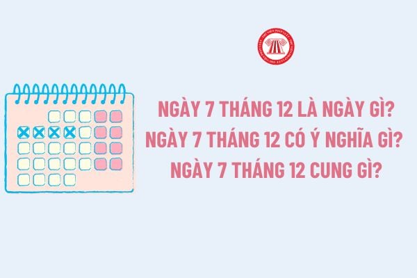 Ngày 7 tháng 12 là ngày gì? Ngày 7 tháng 12 có ý nghĩa gì? Ngày 7 tháng 12 cung gì?