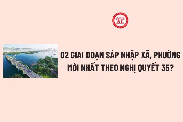 02 giai đoạn sáp nhập xã, phường mới nhất theo Nghị quyết 35? Chế độ, chính sách đối với  CBCCVC NLĐ khi sáp nhập xã, phường? 