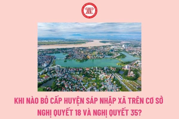 Khi nào bỏ cấp huyện sáp nhập xã trên cơ sở Nghị quyết 18 và Nghị quyết 35? Thời gian báo cáo kết quả sơ kết, tổng kết việc bỏ cấp huyện sáp nhập xã theo Nghị quyết 35?