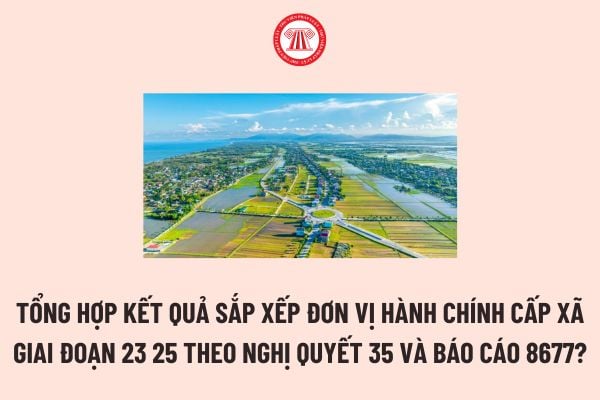 Tổng hợp Kết quả sắp xếp đơn vị hành chính cấp xã giai đoạn 23 25 theo Nghị quyết 35 và Báo cáo 8677?