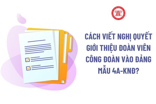 Cách viết Nghị quyết giới thiệu đoàn viên công đoàn vào Đảng Mẫu 4A-KNĐ? Đảng viên Đảng Cộng sản Việt Nam là ai?