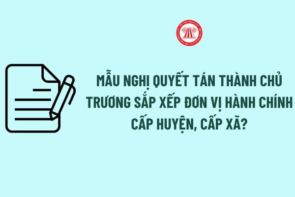 Mẫu Nghị quyết tán thành chủ trương sắp xếp đơn vị hành chính cấp huyện, cấp xã? 