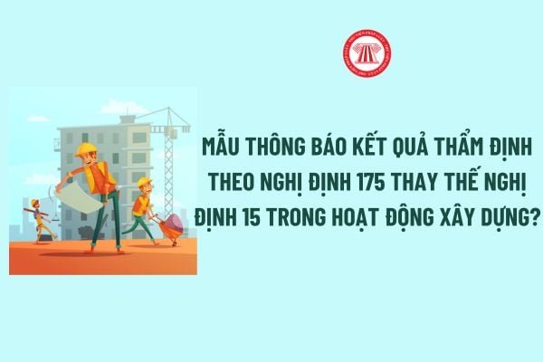 Mẫu Thông báo kết quả thẩm định theo Nghị định 175 thay thế Nghị định 15 trong hoạt động xây dựng?