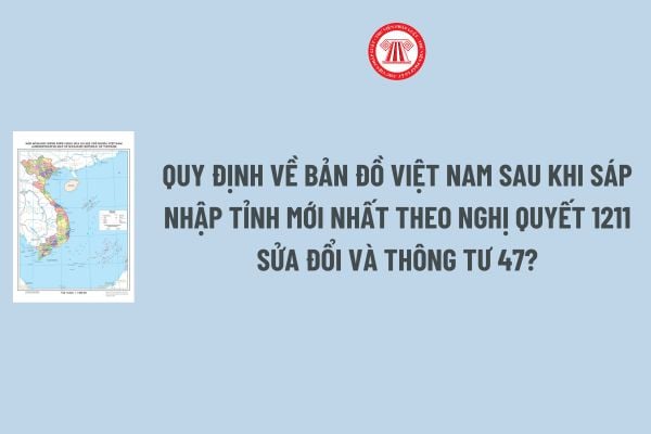 Quy định về Bản đồ Việt Nam sau khi sáp nhập tỉnh mới nhất theo Nghị quyết 1211 sửa đổi và Thông tư 47?