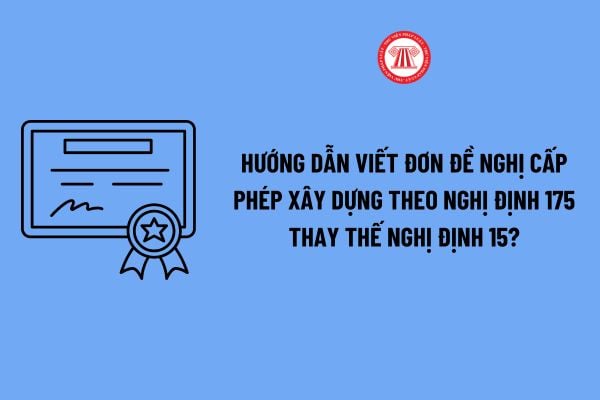 Hướng dẫn viết đơn đề nghị cấp phép xây dựng theo Nghị định 175 thay thế Nghị định 15 chi tiết? 