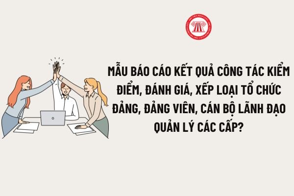 Mẫu báo cáo kết quả công tác kiểm điểm, đánh giá, xếp loại tổ chức đảng, đảng viên, cán bộ lãnh đạo quản lý các cấp?