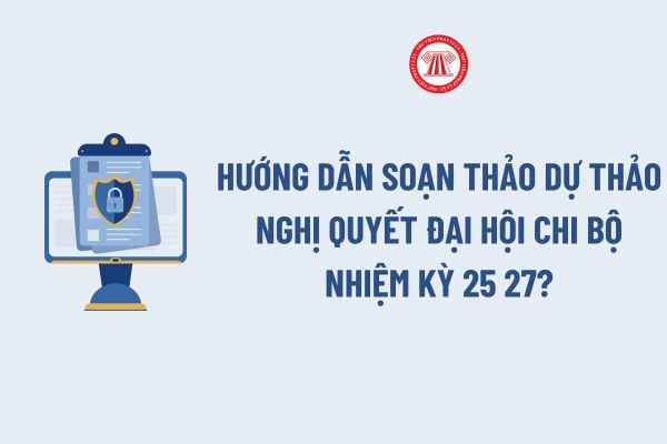 Hướng dẫn soạn thảo dự thảo nghị quyết Đại hội chi bộ nhiệm kỳ 25 27? Dự thảo nghị quyết Đại hội chi bộ nhiệm kỳ 25 27 có dạng như thế nào?