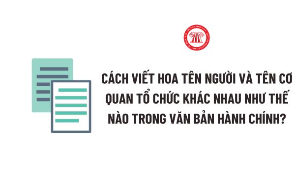 Cách viết hoa tên người và tên cơ quan tổ chức khác nhau như thế nào trong văn bản hành chính?