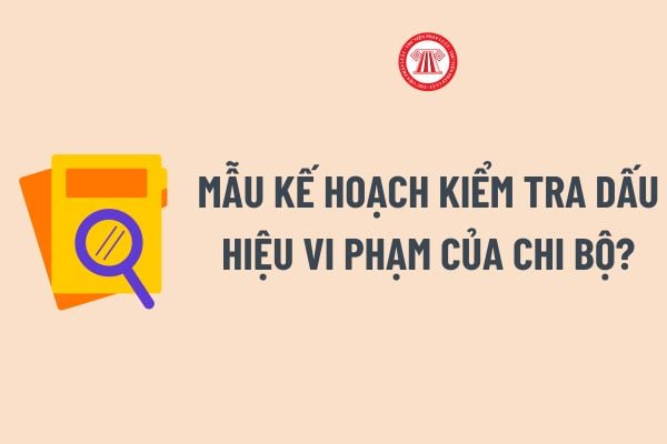 Mẫu Kế hoạch kiểm tra dấu hiệu vi phạm của chi bộ? Cách ghi Mẫu Kế hoạch kiểm tra dấu hiệu vi phạm của chi bộ?