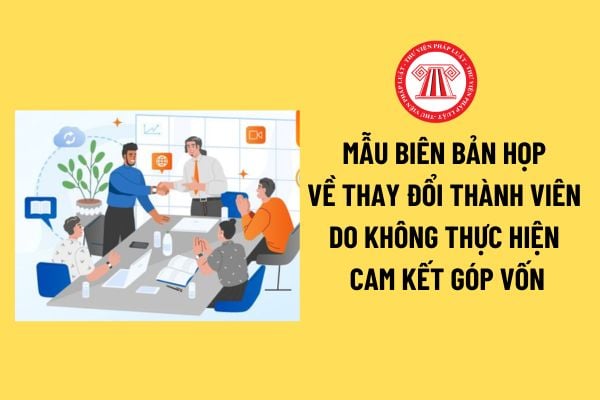 Mẫu Biên bản họp về thay đổi thành viên do không thực hiện cam kết góp vốn của công ty TNHH 2 thành viên trở lên mới nhất? 