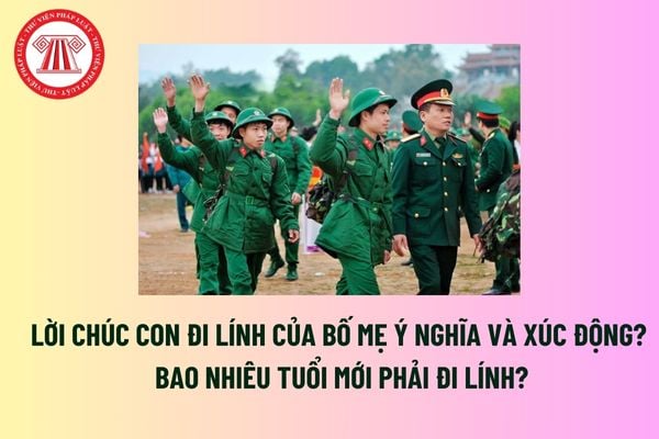 Lời chúc con đi lính của bố mẹ ý nghĩa và xúc động? Bao nhiêu tuổi mới phải đi lính? Được tạm hoãn đi lính trong trường hợp nào?