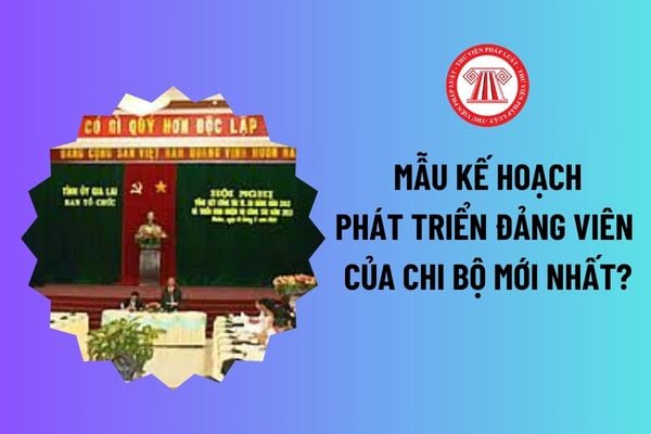 Mẫu kế hoạch phát triển đảng viên của chi bộ mới nhất? Phát triển đảng viên là nhiệm vụ thuộc phạm vi lãnh đạo của chi bộ? 