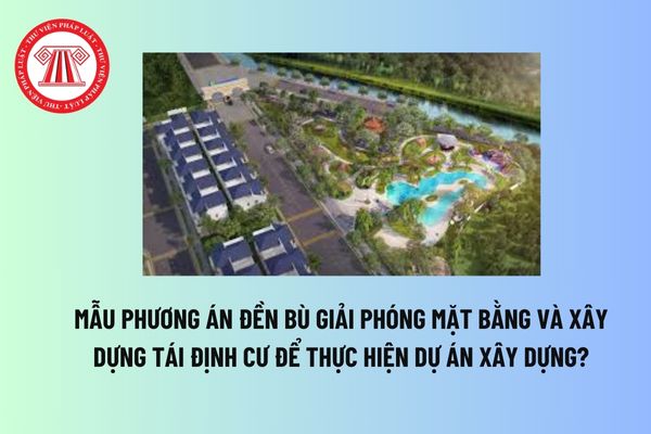 Mẫu Phương án đền bù giải phóng mặt bằng và xây dựng tái định cư để thực hiện dự án xây dựng? Tải mẫu? 