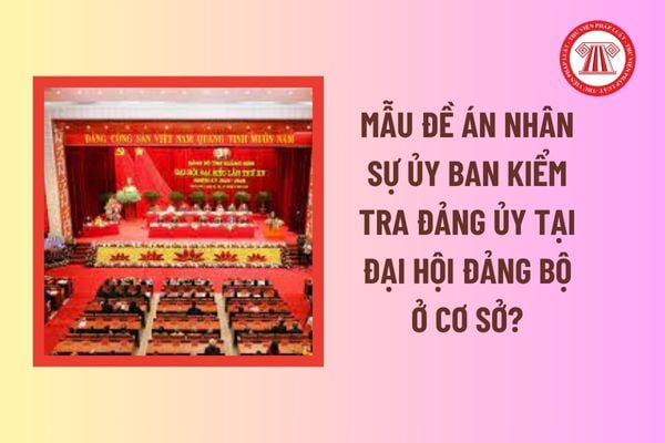 Mẫu Đề án nhân sự Ủy ban Kiểm tra Đảng ủy tại Đại hội đảng bộ ở cơ sở? Đảng bộ sáp nhập thì cách tính số thứ tự nhiệm kỳ đại hội ra sao? 