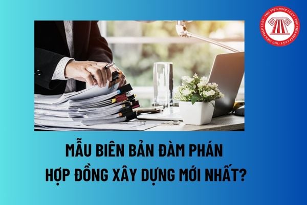 Mẫu Biên bản đàm phán hợp đồng xây dựng mới nhất? Khi ký kết hợp đồng xây dựng phải tuân thủ nguyên tắc nào?