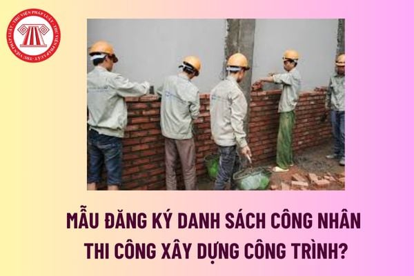 Mẫu đăng ký danh sách công nhân thi công xây dựng công trình? Tải mẫu  đăng ký danh sách công nhân thi công? 