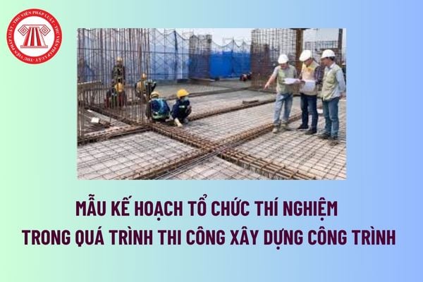 Mẫu Kế hoạch tổ chức thí nghiệm trong quá trình thi công xây dựng công trình mới nhất? Tải mẫu tại đâu? 