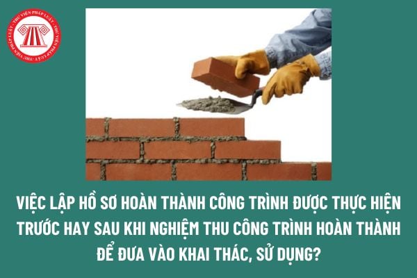 Việc lập hồ sơ hoàn thành công trình được thực hiện trước hay sau khi nghiệm thu công trình hoàn thành để đưa vào khai thác, sử dụng? 