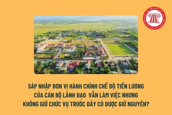 Khi sáp nhập đơn vị hành chính chế độ tiền lương của cán bộ lãnh đạo vẫn làm việc nhưng không giữ chức vụ trước đây có được giữ nguyên? 