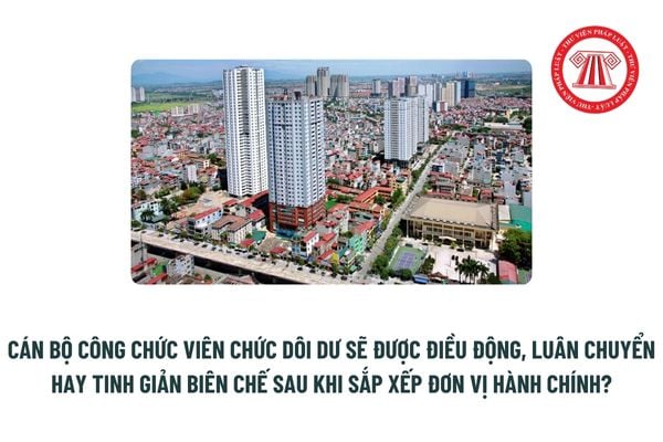 Cán bộ công chức viên chức dôi dư sau khi sắp xếp đơn vị hành chính sẽ được điều động, luân chuyển hay tinh giản biên chế? 