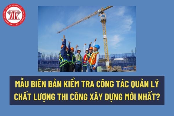 Mẫu biên bản kiểm tra công tác quản lý chất lượng thi công xây dựng mới nhất? Tải mẫu về tại đâu? 