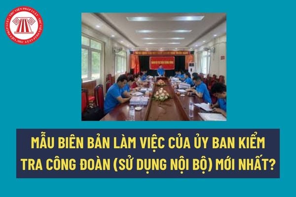 Mẫu biên bản làm việc của Ủy ban kiểm tra công đoàn (sử dụng nội bộ) mới nhất? Số lượng ủy viên ủy ban kiểm tra công đoàn là bao nhiêu? 