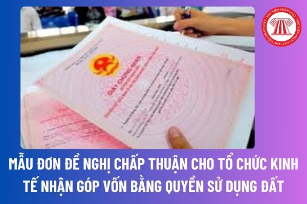 Mẫu đơn đề nghị chấp thuận tổ chức kinh tế nhận góp vốn bằng quyền sử dụng đất để thực hiện dự án đầu tư mới nhất?