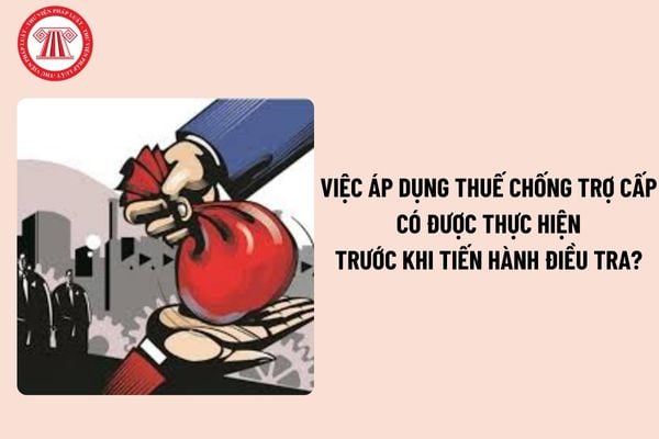 Việc áp dụng thuế chống trợ cấp có được thực hiện trước khi tiến hành điều tra không? Thời hạn áp dụng thuế chống trợ cấp là bao lâu?