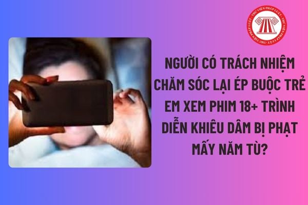 Người có trách nhiệm chăm sóc lại ép buộc trẻ em xem phim 18+ trình diễn khiêu dâm bị phạt mấy năm tù?