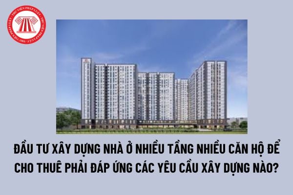 Đầu tư xây dựng nhà ở nhiều tầng nhiều căn hộ để cho thuê phải đáp ứng các yêu cầu xây dựng nào? 