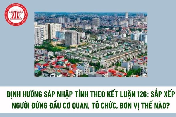 Định hướng sáp nhập tỉnh theo Kết luận 126: sắp xếp người đứng đầu cơ quan, tổ chức, đơn vị thế nào? Đề án sáp nhập tỉnh gồm những nội dung chính nào?