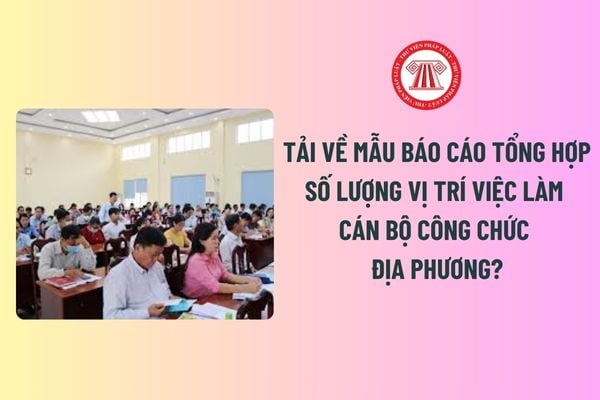 Tải về Mẫu báo cáo tổng hợp số lượng vị trí việc làm cán bộ công chức địa phương? Thời hạn nộp báo cáo?  