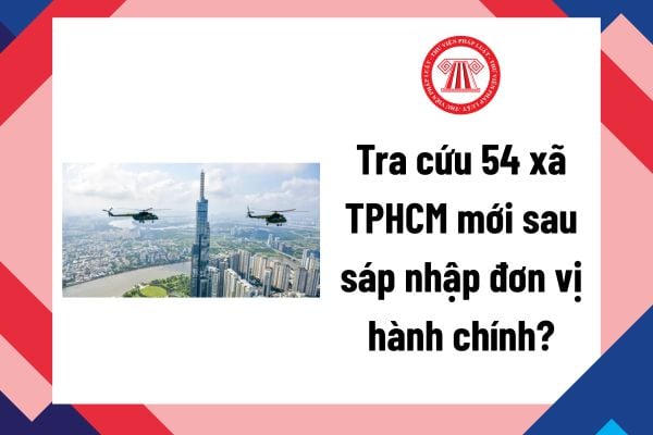 Tra cứu 54 xã TPHCM mới sau sáp nhập đơn vị hành chính? Danh sách toàn bộ 54 xã TPHCM đầy đủ, chi tiết?