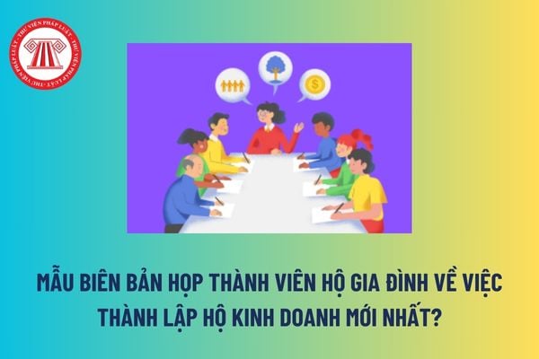 Mẫu Biên bản họp thành viên hộ gia đình về việc thành lập hộ kinh doanh mới nhất? Tải mẫu tại đâu?  