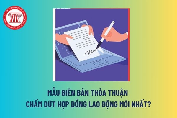 Mẫu Biên bản thỏa thuận chấm dứt hợp đồng lao động mới nhất? Hai bên có thể thỏa thuận để chấm dứt hợp đồng lao động không? 