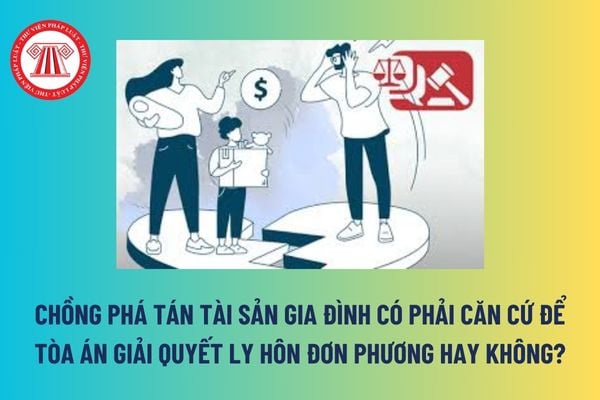 Chồng phá tán tài sản gia đình có phải căn cứ để Tòa án giải quyết ly hôn đơn phương hay không?