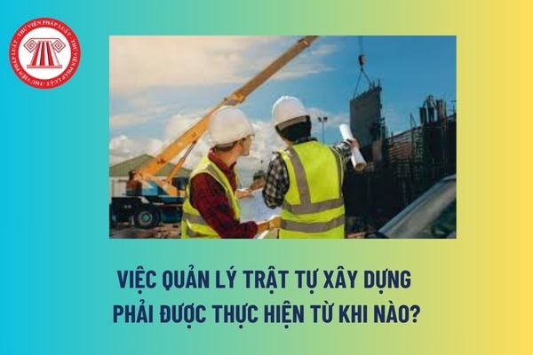 Việc quản lý trật tự xây dựng phải được thực hiện từ khi nào? Ủy ban nhân dân cấp xã có phải chịu trách nhiệm về quản lý trật tự xây dựng không? 