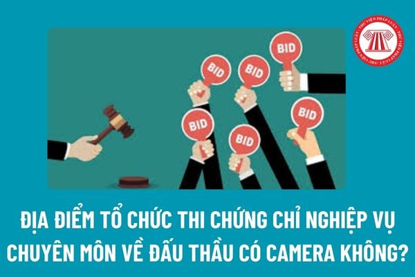 Địa điểm tổ chức thi Chứng chỉ nghiệp vụ chuyên môn về đấu thầu có camera không? Chứng chỉ nghiệp vụ chuyên môn về đấu thầu do ai cấp? 