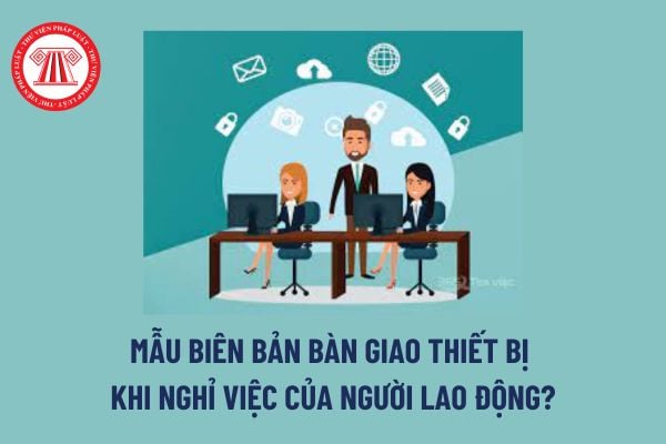 Biên bản bàn giao thiết bị khi nghỉ việc là gì? Mẫu Biên bản bàn giao thiết bị khi nghỉ việc của người lao động?