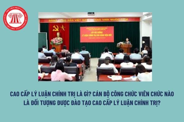 Cao cấp lý luận chính trị là gì? Cán bộ công chức viên chức nào là đối tượng được đào tạo cao cấp lý luận chính trị? 