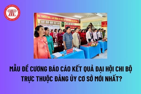 Mẫu Đề cương báo cáo kết quả đại hội chi bộ trực thuộc đảng ủy cơ sở mới nhất? Tải mẫu tại đâu? 