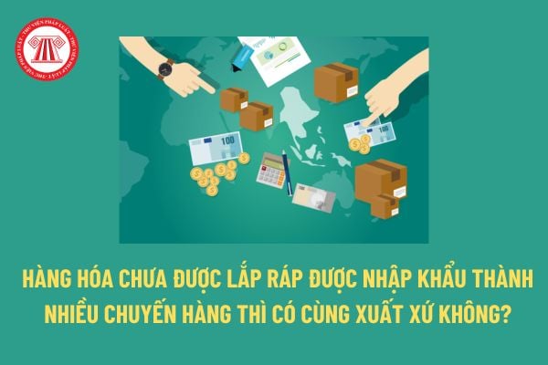 Hàng hóa có xuất xứ thuần túy là gì? Hàng hóa chưa được lắp ráp được nhập khẩu thành nhiều chuyến hàng thì có cùng xuất xứ không? 