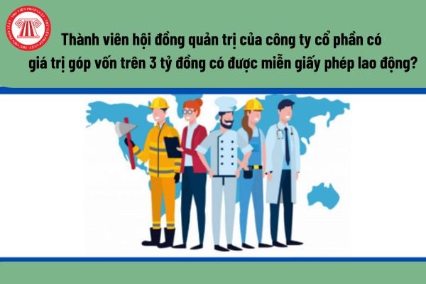 Có được miễn giấy phép lao động đối với thành viên hội đồng quản trị của công ty cổ phần có giá trị góp vốn trên 3 tỷ đồng hay không?