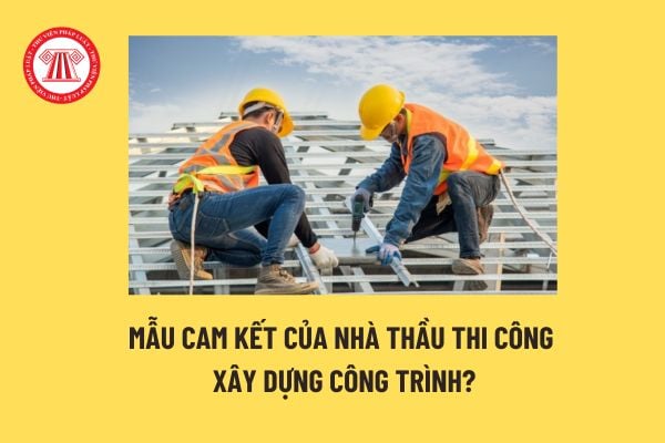 Mẫu cam kết của nhà thầu thi công xây dựng công trình? Trách nhiệm của nhà thầu thi công xây dựng? 