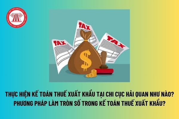 Thực hiện kế toán thuế xuất khẩu tại Chi cục Hải quan như nào? Phương pháp làm tròn số trong kế toán thuế xuất khẩu? 