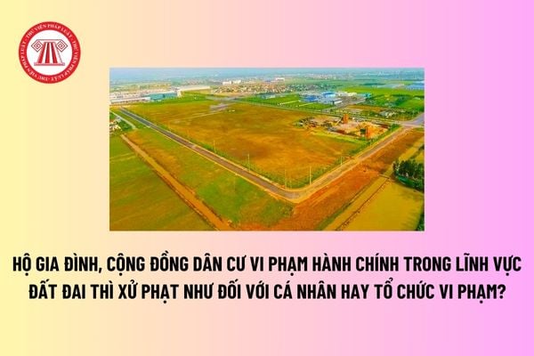 Hộ gia đình, cộng đồng dân cư vi phạm hành chính trong lĩnh vực đất đai thì xử phạt như đối với cá nhân hay tổ chức vi phạm? 