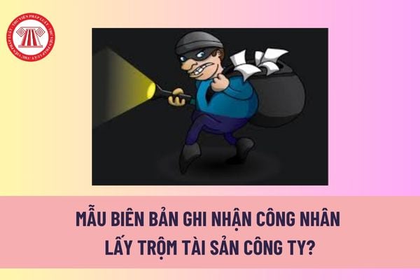 Mẫu biên bản ghi nhận công nhân lấy trộm tài sản công ty? Công nhân lấy trộm tài sản thì công ty có phải đi tù không? 